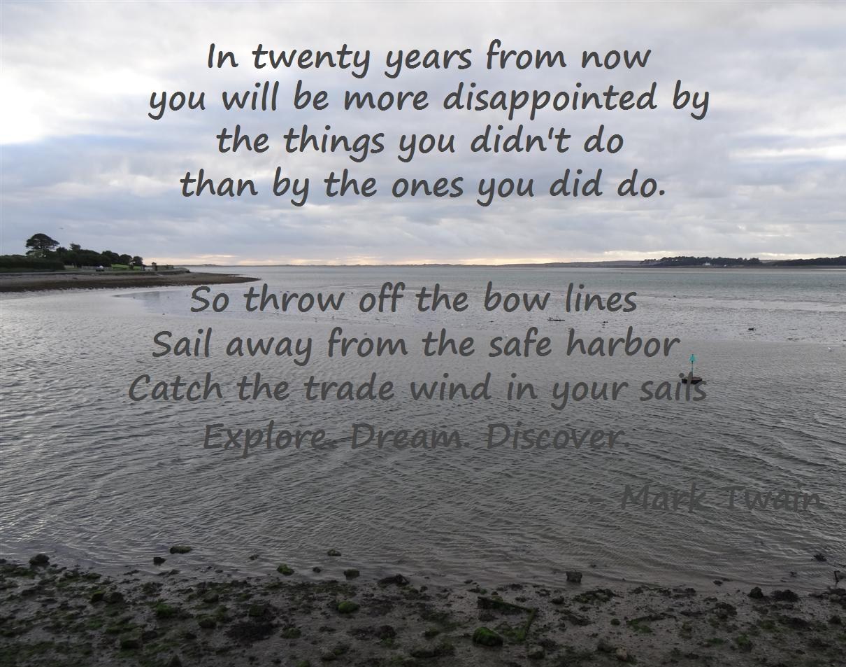 "Twenty years from now you will be more disappointed by the things you didn't do than by the ones you did do. So throw off the bowlines, sail away from the safe harbor. Catch the trade wind in your sails. Explore. Dream. Discover." - Mark Twain